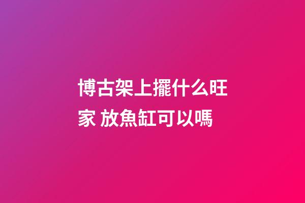 博古架上擺什么旺家 放魚缸可以嗎